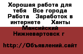 Хорошая работа для тебя - Все города Работа » Заработок в интернете   . Ханты-Мансийский,Нижневартовск г.